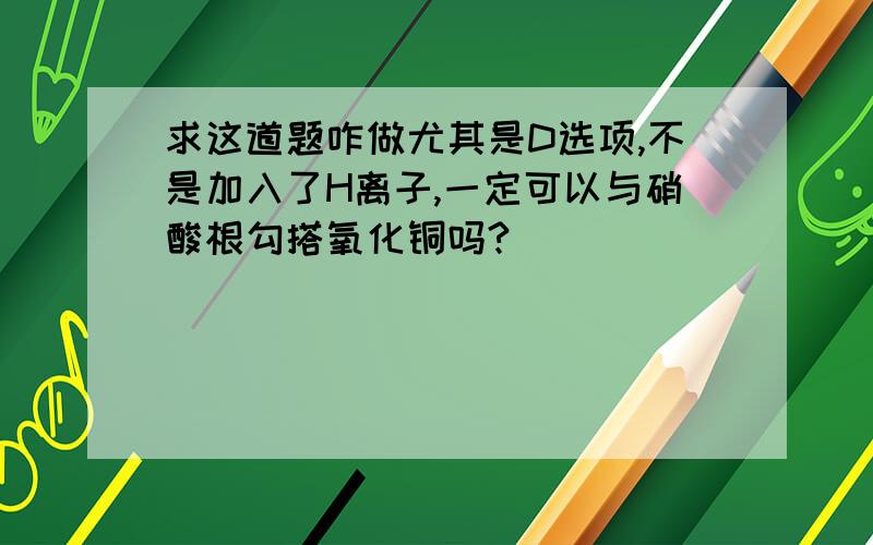 求这道题咋做尤其是D选项,不是加入了H离子,一定可以与硝酸根勾搭氧化铜吗?