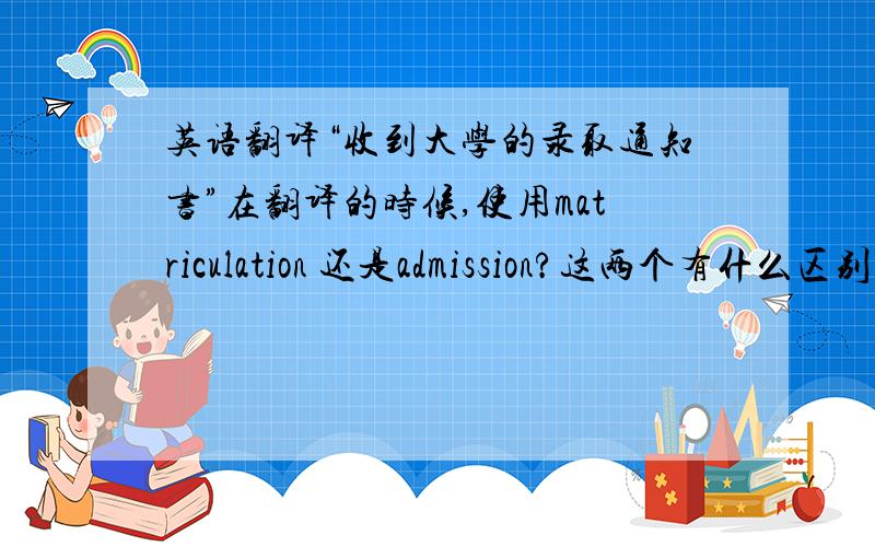 英语翻译“收到大学的录取通知书”在翻译的时候,使用matriculation 还是admission?这两个有什么区别啊?还有后面的介词是?那如果是A大的录取通知书怎么讲？notice只有名词和动词的属性啊~