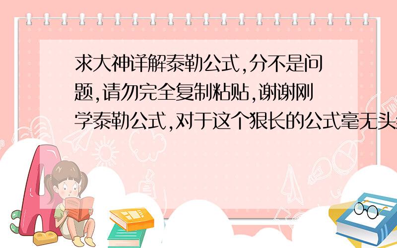 求大神详解泰勒公式,分不是问题,请勿完全复制粘贴,谢谢刚学泰勒公式,对于这个狠长的公式毫无头绪,请大神能留出一点您珍贵的时间指点一二,请您详细说明泰勒公式的推倒过程,用法,为什