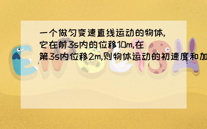 一个做匀变速直线运动的物体,它在前3s内的位移10m,在第3s内位移2m,则物体运动的初速度和加速度是多少