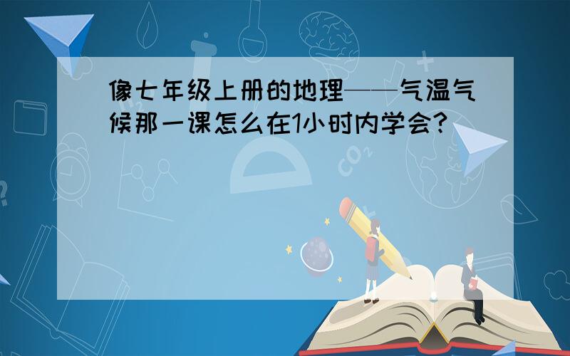 像七年级上册的地理——气温气候那一课怎么在1小时内学会?