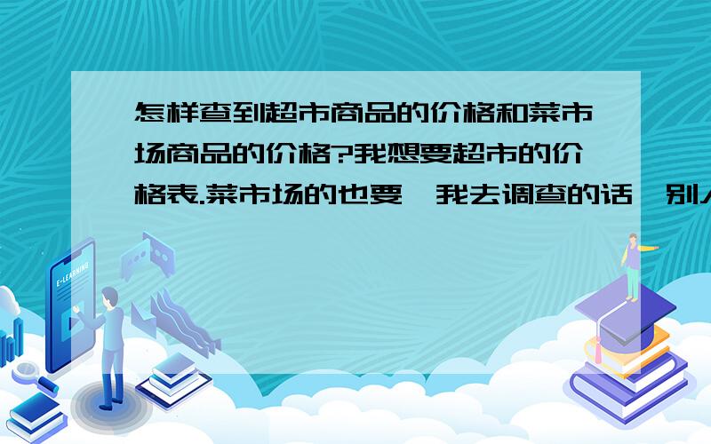 怎样查到超市商品的价格和菜市场商品的价格?我想要超市的价格表.菜市场的也要,我去调查的话,别人不让问价.怎么调查?