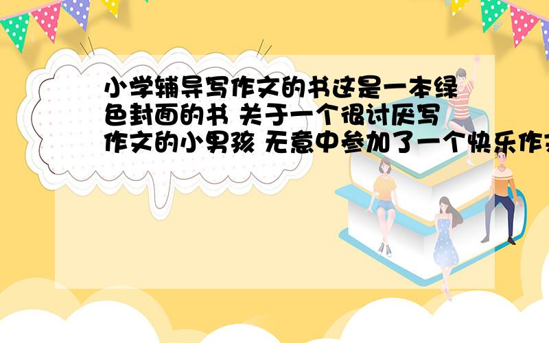 小学辅导写作文的书这是一本绿色封面的书 关于一个很讨厌写作文的小男孩 无意中参加了一个快乐作文班后慢慢喜欢上写作文的一本辅导书里面会把差的作文和好的作文进行对比 并以文中