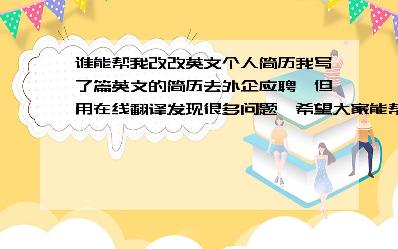 谁能帮我改改英文个人简历我写了篇英文的简历去外企应聘,但用在线翻译发现很多问题,希望大家能帮我改改!I was born in December 25,1983.2003.9 - 2006.6 in Tianjin Institute of Occupational learning culture and t