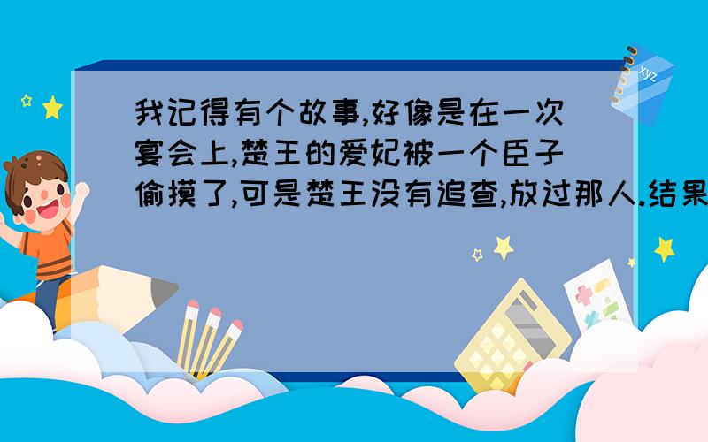 我记得有个故事,好像是在一次宴会上,楚王的爱妃被一个臣子偷摸了,可是楚王没有追查,放过那人.结果后来,那人屡立战功,以报答楚王.忘了具体是什么了?