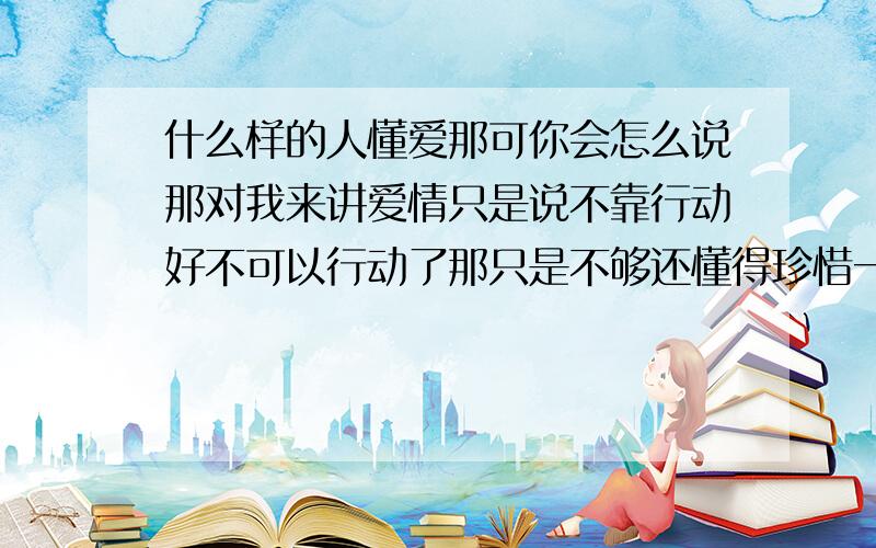 什么样的人懂爱那可你会怎么说那对我来讲爱情只是说不靠行动好不可以行动了那只是不够还懂得珍惜一切还样懂得怎么相互忍让迁就一切.