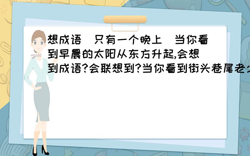 想成语（只有一个晚上）当你看到早晨的太阳从东方升起,会想到成语?会联想到?当你看到街头巷尾老少两代人的嬉戏玩耍真情流露,会想到成语?会联想到?