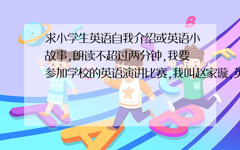 求小学生英语自我介绍或英语小故事,朗读不超过两分钟,我要参加学校的英语演讲比赛,我叫赵家璇,英文名叫Becky（贝琪）在漯河小学六年级三班上学.我今年11岁,是个爱好广泛的女生.然后你