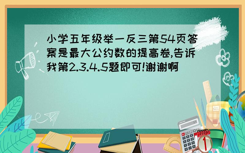 小学五年级举一反三第54页答案是最大公约数的提高卷,告诉我第2.3.4.5题即可!谢谢啊