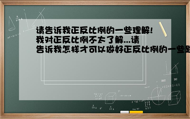 请告诉我正反比例的一些理解!我对正反比例不太了解...请告诉我怎样才可以做好正反比例的一些题目!还有各种关于正反比例的都可以告诉我!