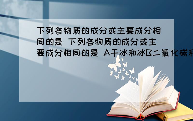 下列各物质的成分或主要成分相同的是 下列各物质的成分或主要成分相同的是 A干冰和冰B二氧化碳和干冰C澄清石灰谁和石灰石D生石灰和石灰石