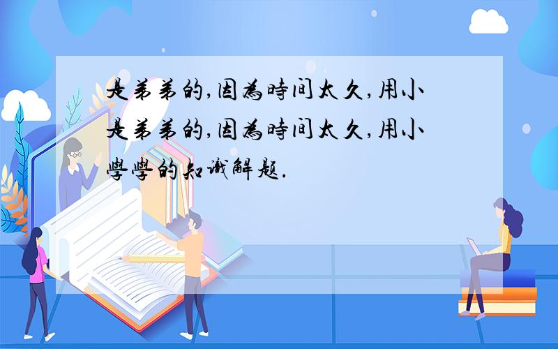 是弟弟的,因为时间太久,用小是弟弟的,因为时间太久,用小学学的知识解题.