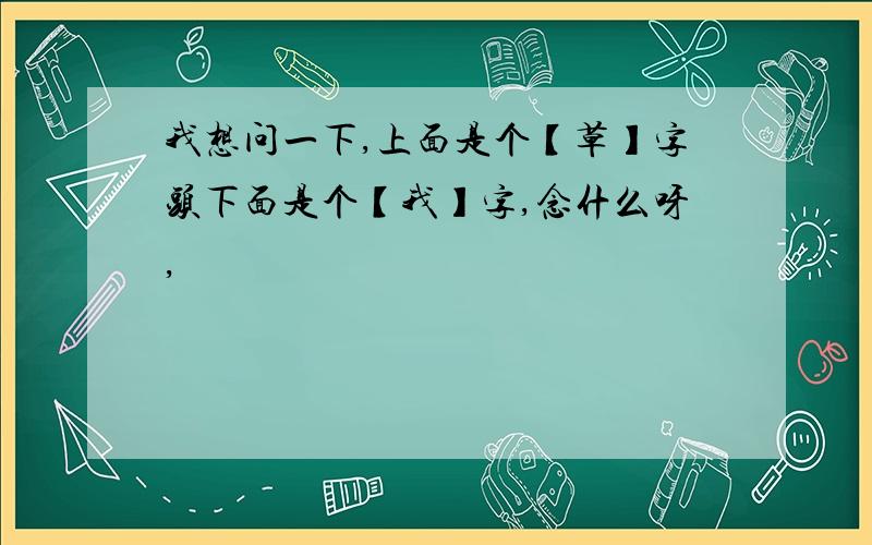 我想问一下,上面是个【草】字头下面是个【我】字,念什么呀,