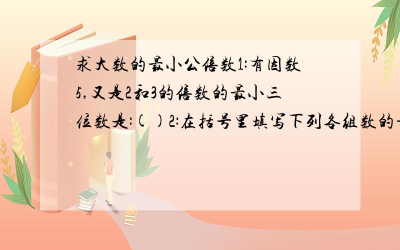 求大数的最小公倍数1:有因数5,又是2和3的倍数的最小三位数是:()2:在括号里填写下列各组数的最小公倍数.8和56() 8和9() 97和98() 9和12() 5和11() 19和95() 51和17()64和16()3:写出50以内3和5的公倍数:4:王