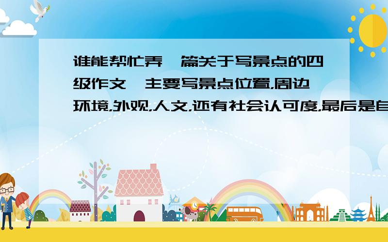 谁能帮忙弄一篇关于写景点的四级作文,主要写景点位置，周边环境，外观，人文，还有社会认可度，最后是自己的认识