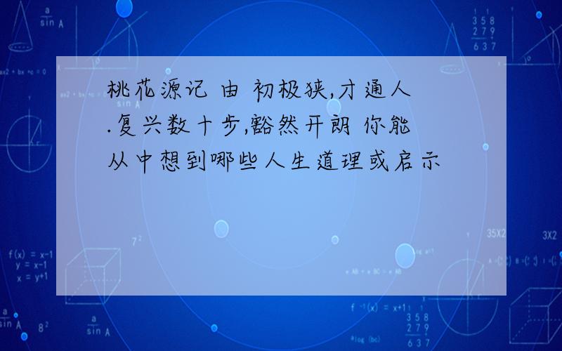 桃花源记 由 初极狭,才通人.复兴数十步,豁然开朗 你能从中想到哪些人生道理或启示