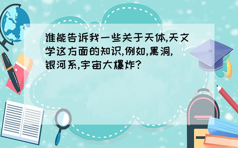 谁能告诉我一些关于天体,天文学这方面的知识,例如,黑洞,银河系,宇宙大爆炸?