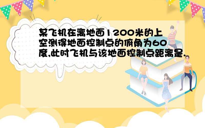 某飞机在离地面1200米的上空测得地面控制点的俯角为60度,此时飞机与该地面控制点距离是.