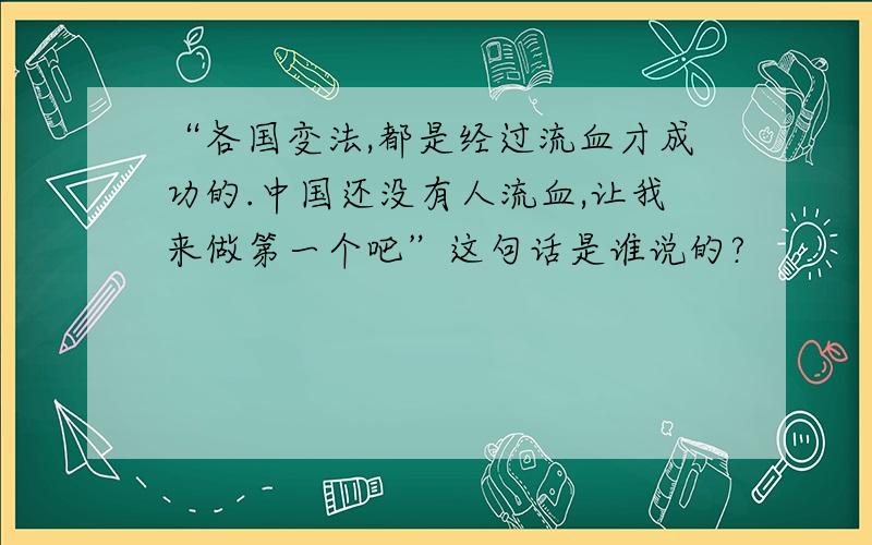 “各国变法,都是经过流血才成功的.中国还没有人流血,让我来做第一个吧”这句话是谁说的?