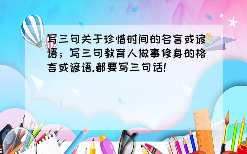 写三句关于珍惜时间的名言或谚语；写三句教育人做事修身的格言或谚语.都要写三句话!