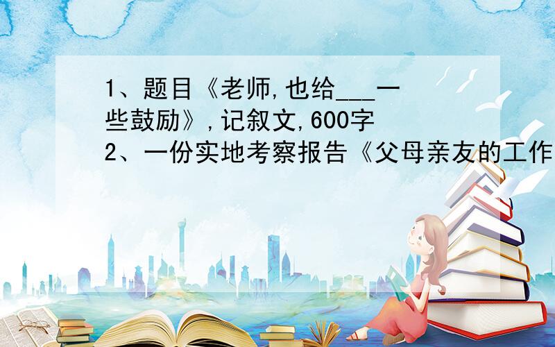 1、题目《老师,也给___一些鼓励》,记叙文,600字 2、一份实地考察报告《父母亲友的工作情况）