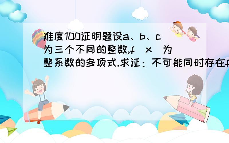 难度100证明题设a、b、c为三个不同的整数,f(x)为整系数的多项式,求证：不可能同时存在f(a)=b,f(b)=c,f(c)=a