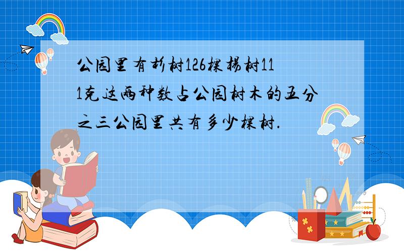 公园里有杉树126棵杨树111克这两种数占公园树木的五分之三公园里共有多少棵树.