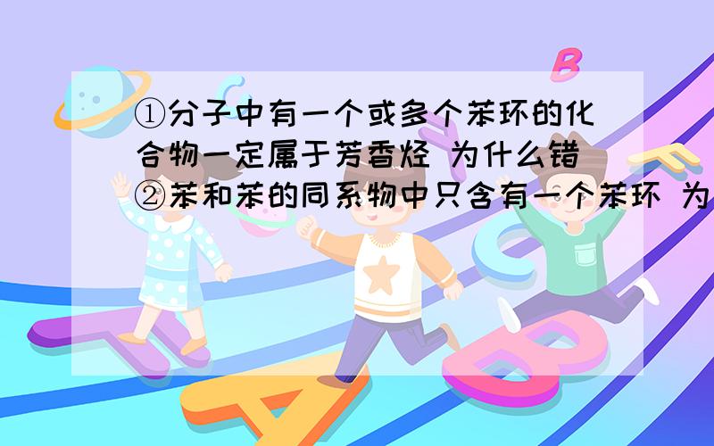 ①分子中有一个或多个苯环的化合物一定属于芳香烃 为什么错②苯和苯的同系物中只含有一个苯环 为什么对?