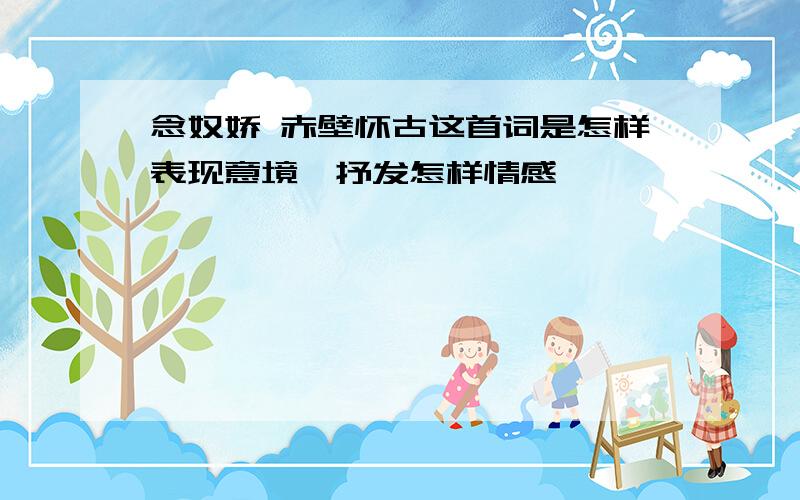 念奴娇 赤壁怀古这首词是怎样表现意境,抒发怎样情感