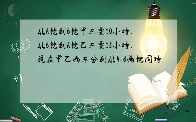 从A地到B地甲车要10小时,从B地到A地乙车要15小时,现在甲乙两车分别从A,B两地同时