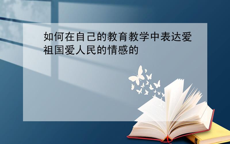 如何在自己的教育教学中表达爱祖国爱人民的情感的