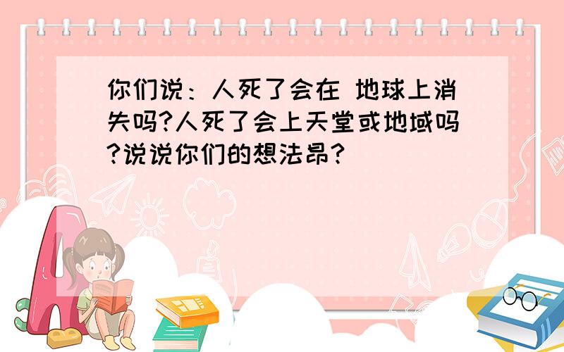 你们说：人死了会在 地球上消失吗?人死了会上天堂或地域吗?说说你们的想法昂?