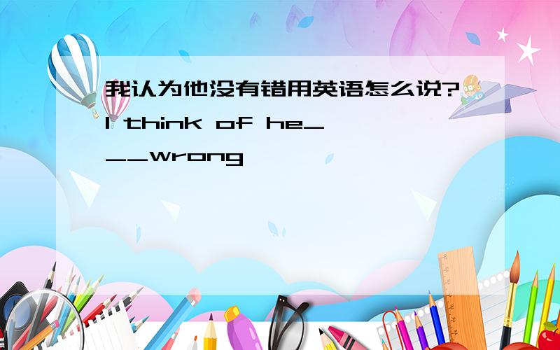 我认为他没有错用英语怎么说?I think of he___wrong