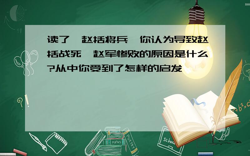 读了《赵括将兵》你认为导致赵括战死、赵军惨败的原因是什么?从中你受到了怎样的启发