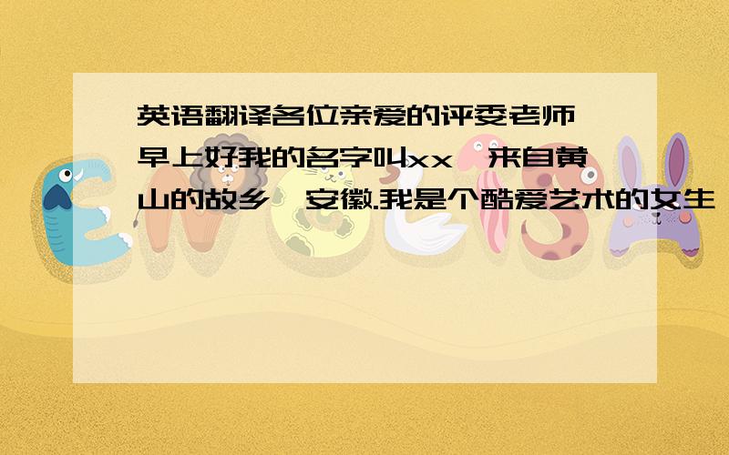 英语翻译各位亲爱的评委老师,早上好我的名字叫xx,来自黄山的故乡,安徽.我是个酷爱艺术的女生,今天我终于踏上了播音主持这条艺术之路.同时,我也酷爱旅游,梦想着有一天能够作为一名背包