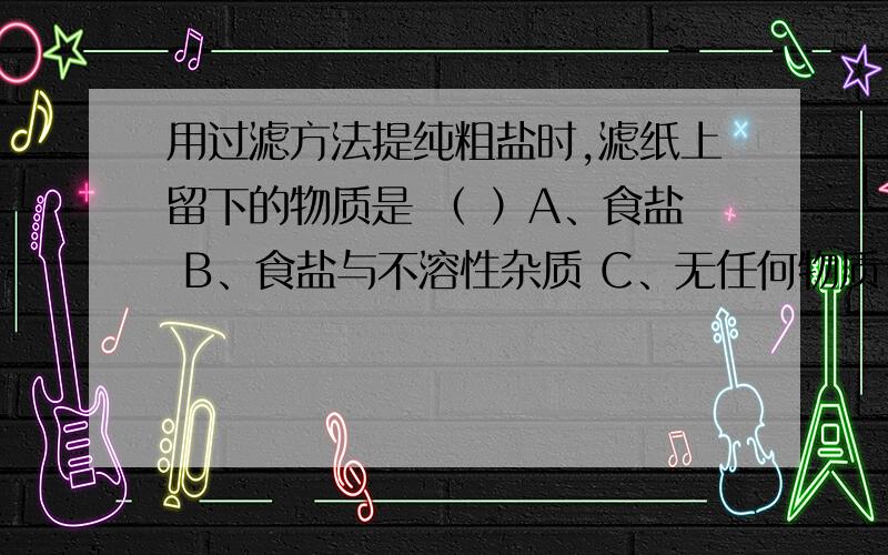 用过滤方法提纯粗盐时,滤纸上留下的物质是 （ ）A、食盐 B、食盐与不溶性杂质 C、无任何物质 D、不溶性杂质