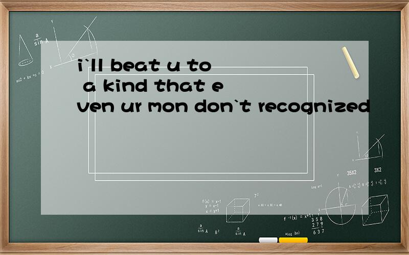 i`ll beat u to a kind that even ur mon don`t recognized