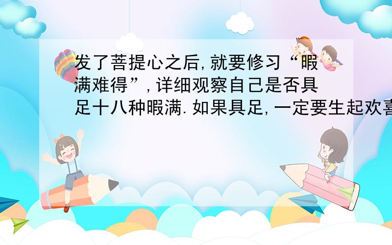 发了菩提心之后,就要修习“暇满难得”,详细观察自己是否具足十八种暇满.如果具足,一定要生起欢喜心；不具足的话,则要想方设法令自己具足.是什么样方法令自己具足