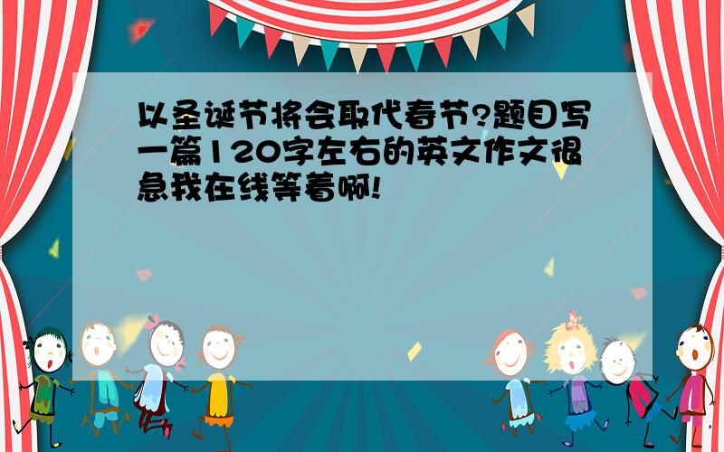 以圣诞节将会取代春节?题目写一篇120字左右的英文作文很急我在线等着啊!