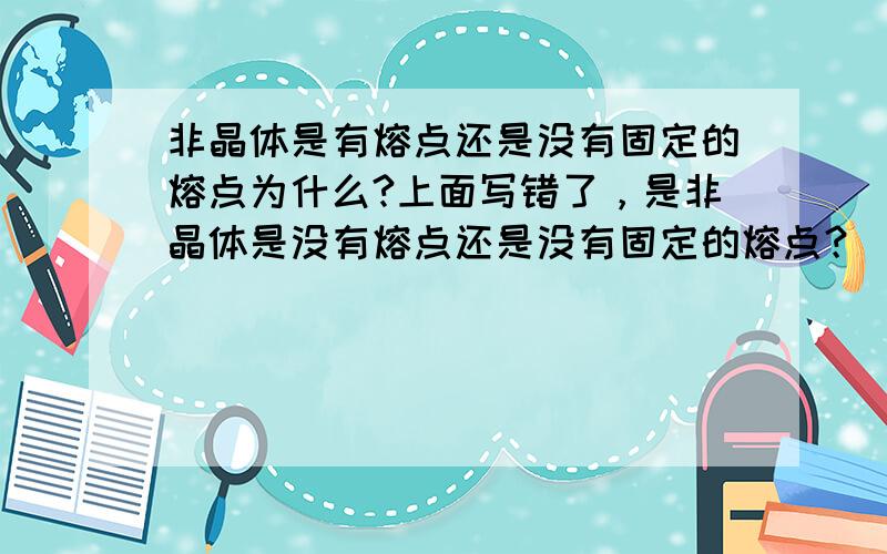 非晶体是有熔点还是没有固定的熔点为什么?上面写错了，是非晶体是没有熔点还是没有固定的熔点？