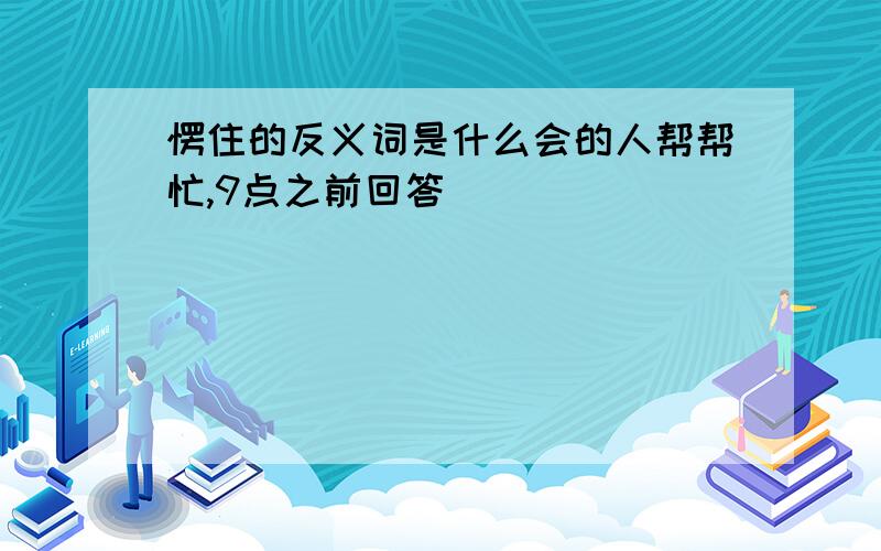 愣住的反义词是什么会的人帮帮忙,9点之前回答