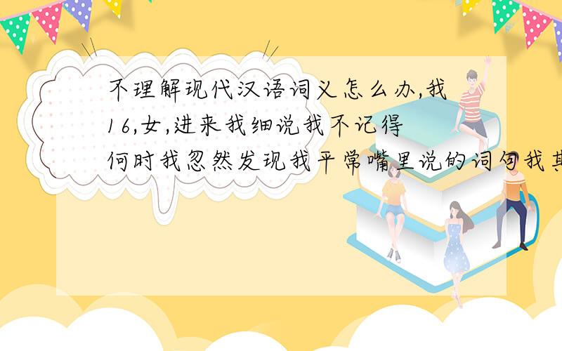 不理解现代汉语词义怎么办,我16,女,进来我细说我不记得何时我忽然发现我平常嘴里说的词句我其实并不理解它的含义,如读课文、做题、看影视剧节目等,我便决定学词意,发现任何词字含义