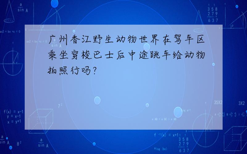 广州香江野生动物世界在驾车区乘坐穿梭巴士后中途跳车给动物拍照行吗?