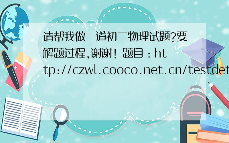 请帮我做一道初二物理试题?要解题过程,谢谢! 题目：http://czwl.cooco.net.cn/testdetail/48405/