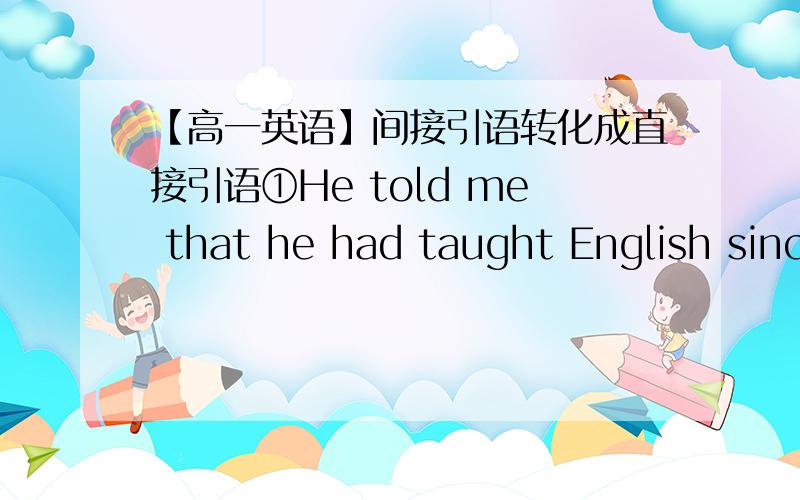 【高一英语】间接引语转化成直接引语①He told me that he had taught English since he came here.②The teacher asked me why I hadn'tfinished my homework.③He asked Mary what she would like to do the next day.