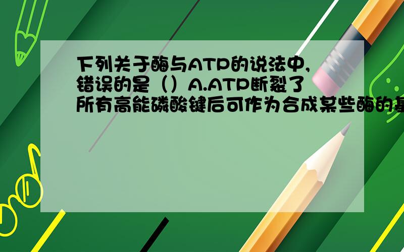 下列关于酶与ATP的说法中,错误的是（）A.ATP断裂了所有高能磷酸键后可作为合成某些酶的基本单位之一B.ATP与酶含有相同的元素组成C.能合成酶的细胞能形成ATPD.酶的活性和ATP的形成受温度、P