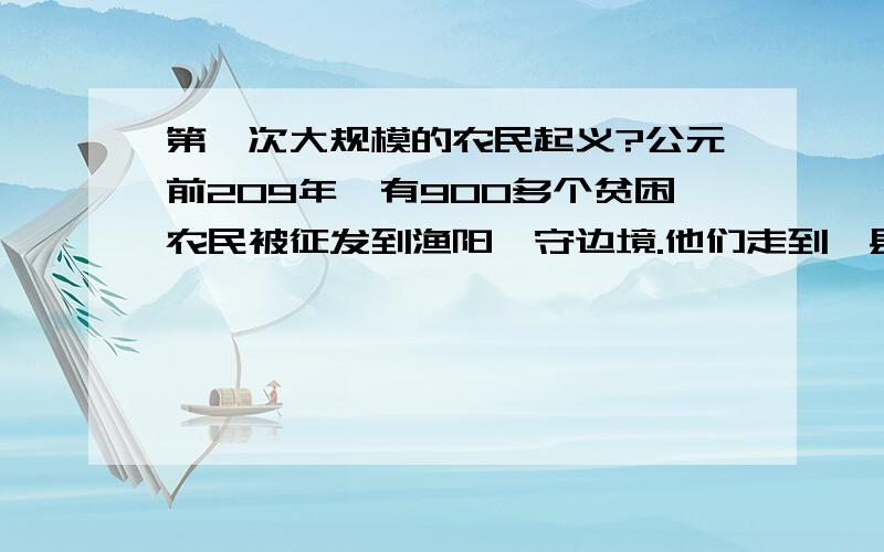 第一次大规模的农民起义?公元前209年,有900多个贫困农民被征发到渔阳戌守边境.他们走到蕲县时,遇上大雨,道路被冲毁,不能按时到达.按照秦法,误期都要被处死.他们中的两个小队长,杀死了两