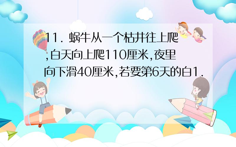 11. 蜗牛从一个枯井往上爬,白天向上爬110厘米,夜里向下滑40厘米,若要第6天的白1.       蜗牛从一个枯井往上爬,白天向上爬110厘米,夜里向下滑40厘米,若要第6天的白天爬到井口,这口井最多深