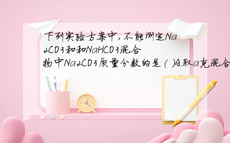 下列实验方案中,不能测定Na2CO3和和NaHCO3混合物中Na2CO3质量分数的是( )A.取a克混合物充分加热,减重b克B.取a克混合物与足量稀盐酸充分反应,加热、蒸干、灼烧,得b克固体C.取a克混合物与足量稀