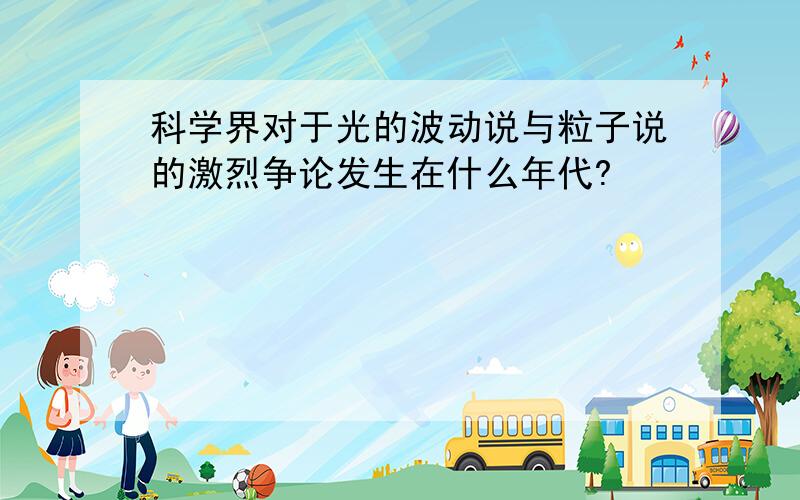 科学界对于光的波动说与粒子说的激烈争论发生在什么年代?